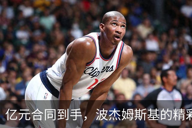 亿元合同到手，波杰姆斯基的精彩表现简直是篮球界的“隐形战斗机”！